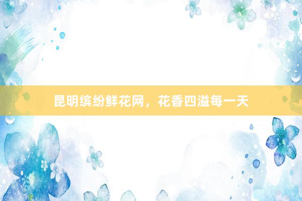 昆明缤纷鲜花网，花香四溢每一天