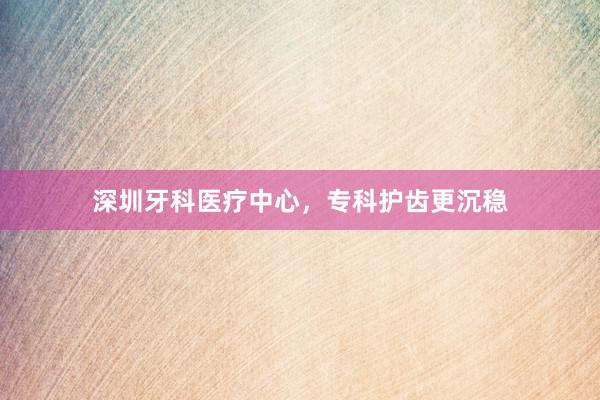 深圳牙科医疗中心，专科护齿更沉稳